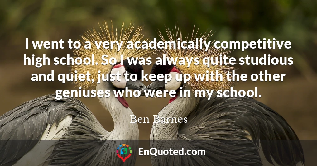 I went to a very academically competitive high school. So I was always quite studious and quiet, just to keep up with the other geniuses who were in my school.
