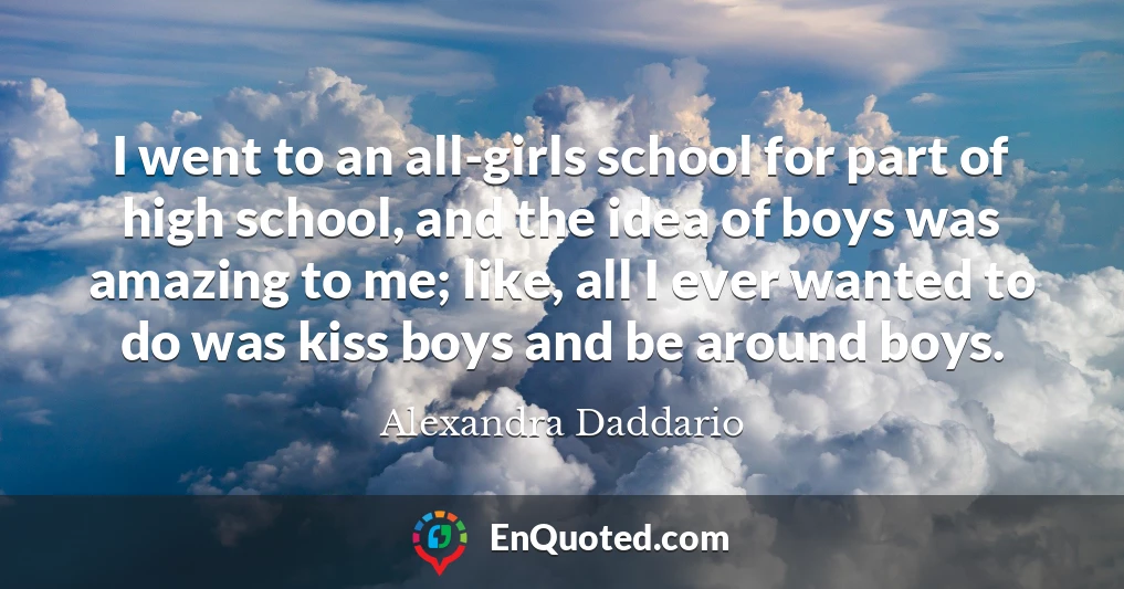 I went to an all-girls school for part of high school, and the idea of boys was amazing to me; like, all I ever wanted to do was kiss boys and be around boys.