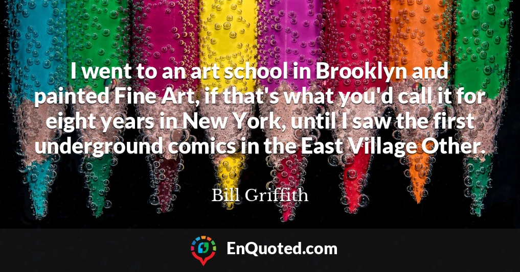 I went to an art school in Brooklyn and painted Fine Art, if that's what you'd call it for eight years in New York, until I saw the first underground comics in the East Village Other.