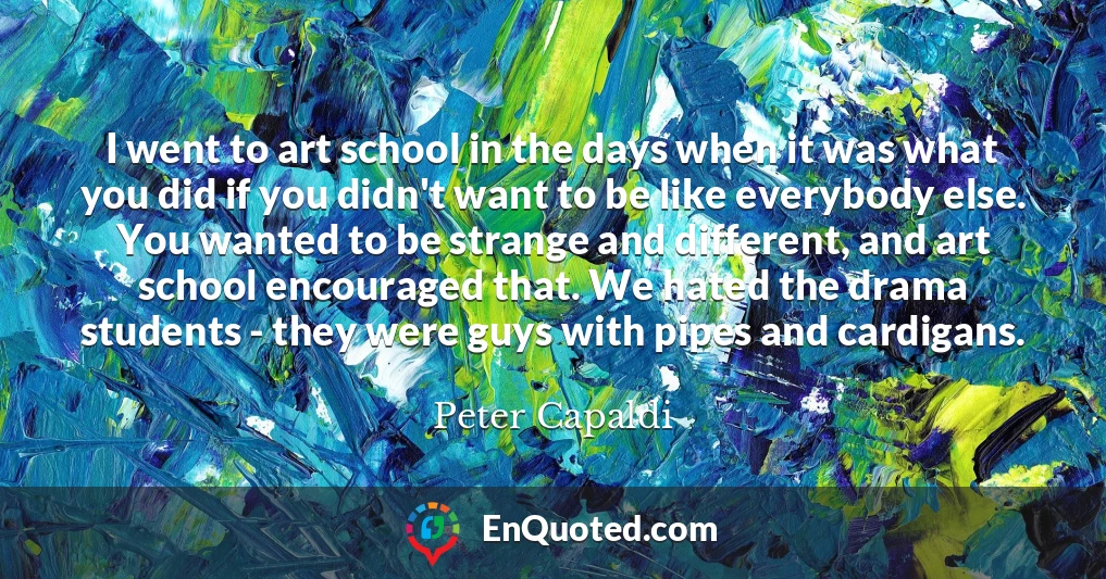 I went to art school in the days when it was what you did if you didn't want to be like everybody else. You wanted to be strange and different, and art school encouraged that. We hated the drama students - they were guys with pipes and cardigans.