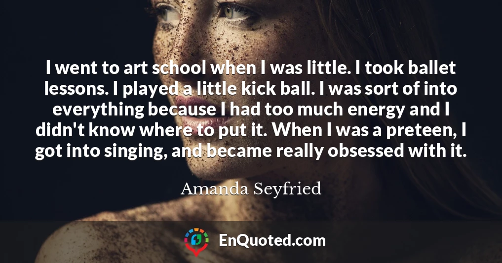 I went to art school when I was little. I took ballet lessons. I played a little kick ball. I was sort of into everything because I had too much energy and I didn't know where to put it. When I was a preteen, I got into singing, and became really obsessed with it.