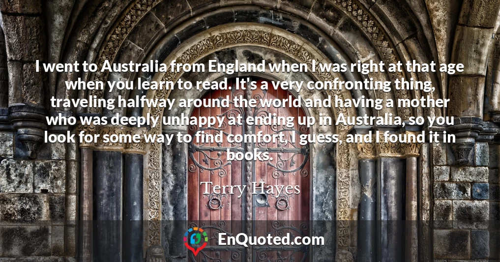 I went to Australia from England when I was right at that age when you learn to read. It's a very confronting thing, traveling halfway around the world and having a mother who was deeply unhappy at ending up in Australia, so you look for some way to find comfort, I guess, and I found it in books.