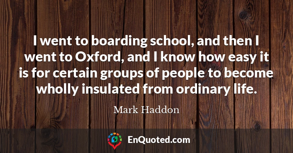 I went to boarding school, and then I went to Oxford, and I know how easy it is for certain groups of people to become wholly insulated from ordinary life.