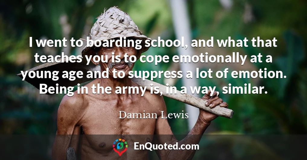 I went to boarding school, and what that teaches you is to cope emotionally at a young age and to suppress a lot of emotion. Being in the army is, in a way, similar.