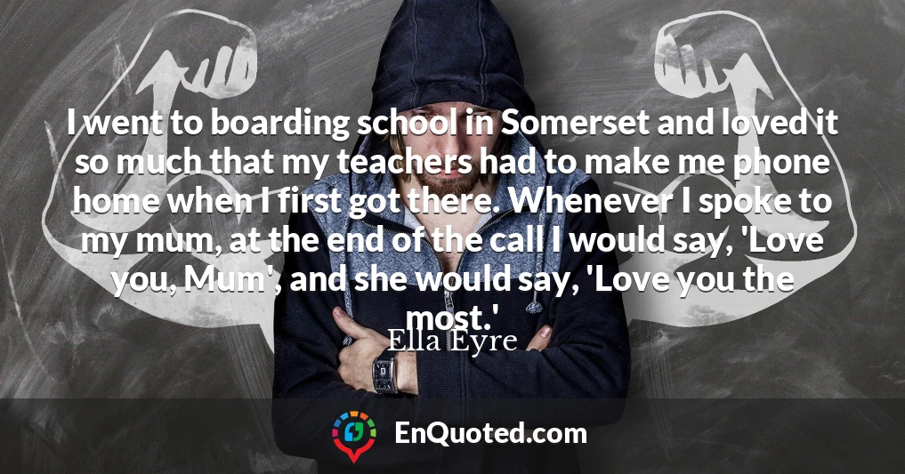 I went to boarding school in Somerset and loved it so much that my teachers had to make me phone home when I first got there. Whenever I spoke to my mum, at the end of the call I would say, 'Love you, Mum', and she would say, 'Love you the most.'