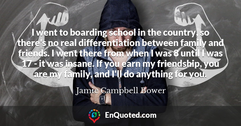 I went to boarding school in the country, so there's no real differentiation between family and friends. I went there from when I was 8 until I was 17 - it was insane. If you earn my friendship, you are my family, and I'll do anything for you.