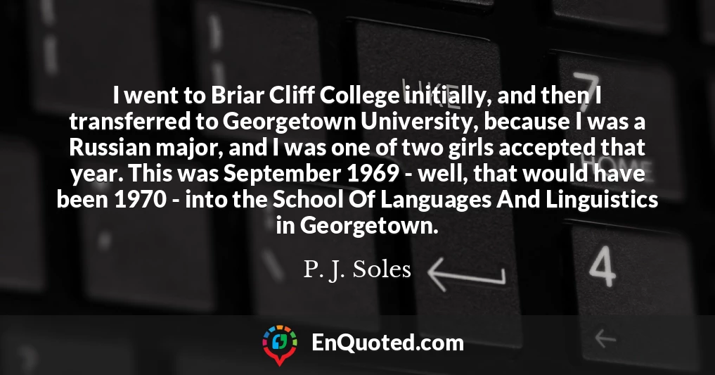 I went to Briar Cliff College initially, and then I transferred to Georgetown University, because I was a Russian major, and I was one of two girls accepted that year. This was September 1969 - well, that would have been 1970 - into the School Of Languages And Linguistics in Georgetown.