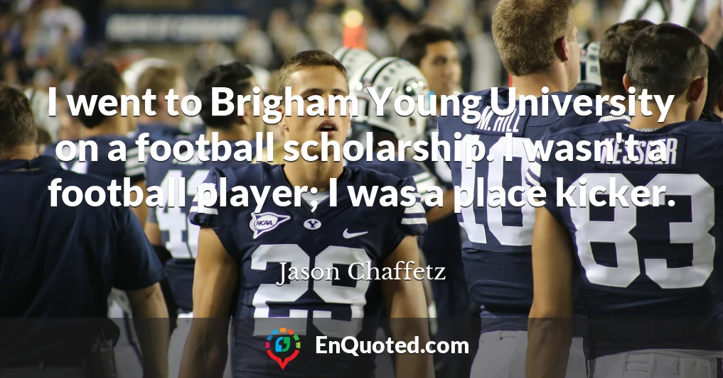 I went to Brigham Young University on a football scholarship. I wasn't a football player; I was a place kicker.