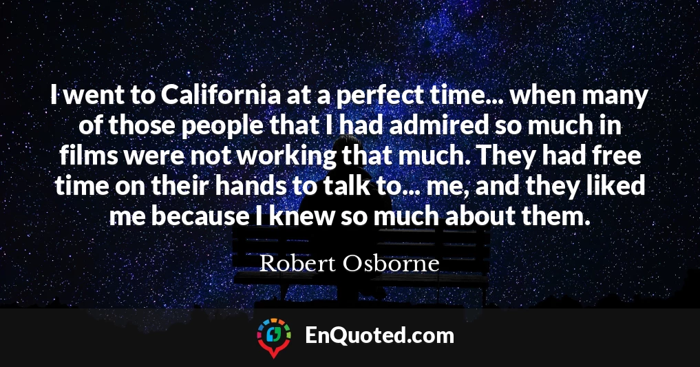 I went to California at a perfect time... when many of those people that I had admired so much in films were not working that much. They had free time on their hands to talk to... me, and they liked me because I knew so much about them.