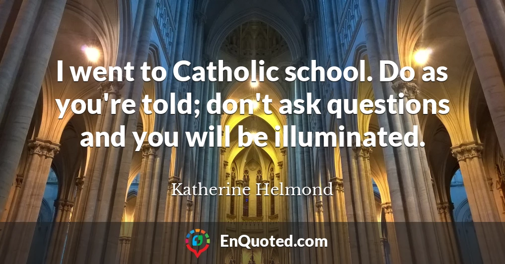 I went to Catholic school. Do as you're told; don't ask questions and you will be illuminated.