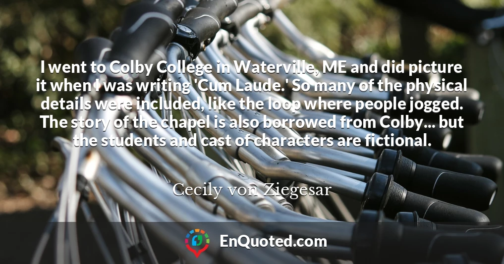 I went to Colby College in Waterville, ME and did picture it when I was writing 'Cum Laude.' So many of the physical details were included, like the loop where people jogged. The story of the chapel is also borrowed from Colby... but the students and cast of characters are fictional.