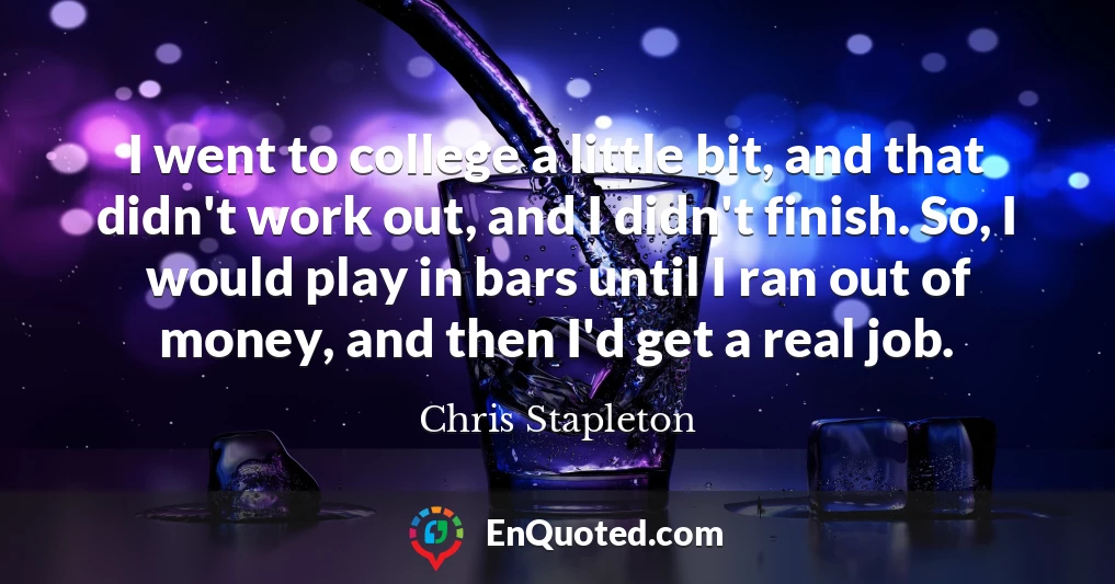 I went to college a little bit, and that didn't work out, and I didn't finish. So, I would play in bars until I ran out of money, and then I'd get a real job.