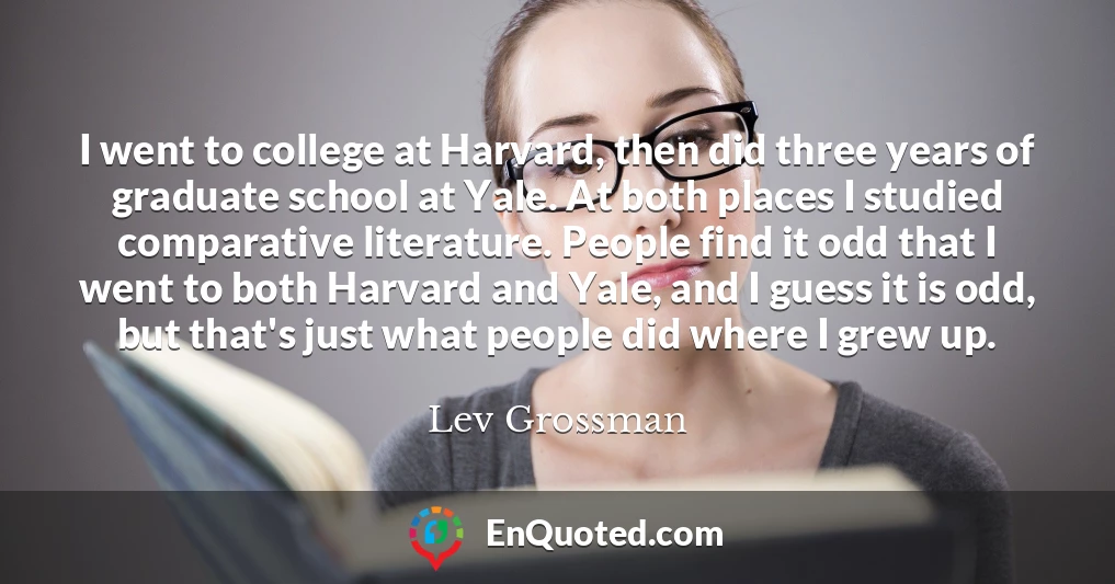 I went to college at Harvard, then did three years of graduate school at Yale. At both places I studied comparative literature. People find it odd that I went to both Harvard and Yale, and I guess it is odd, but that's just what people did where I grew up.