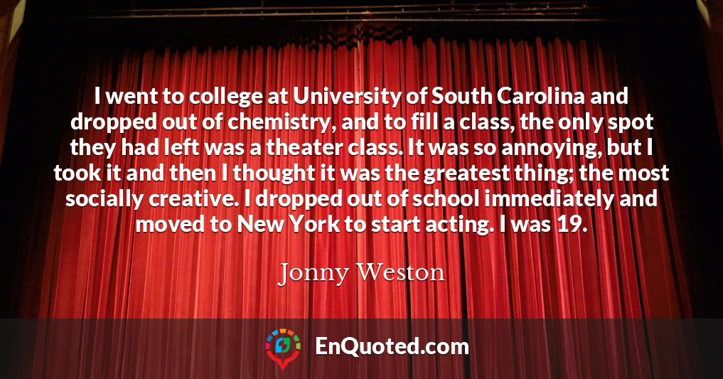 I went to college at University of South Carolina and dropped out of chemistry, and to fill a class, the only spot they had left was a theater class. It was so annoying, but I took it and then I thought it was the greatest thing; the most socially creative. I dropped out of school immediately and moved to New York to start acting. I was 19.