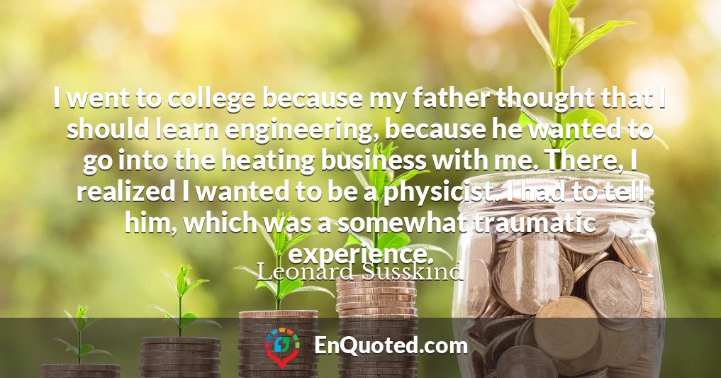 I went to college because my father thought that I should learn engineering, because he wanted to go into the heating business with me. There, I realized I wanted to be a physicist. I had to tell him, which was a somewhat traumatic experience.