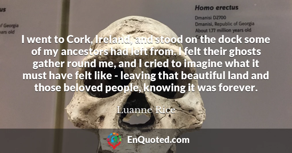 I went to Cork, Ireland, and stood on the dock some of my ancestors had left from. I felt their ghosts gather round me, and I cried to imagine what it must have felt like - leaving that beautiful land and those beloved people, knowing it was forever.