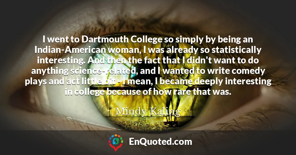 I went to Dartmouth College so simply by being an Indian-American woman, I was already so statistically interesting. And then the fact that I didn't want to do anything science-related, and I wanted to write comedy plays and act little bit - I mean, I became deeply interesting in college because of how rare that was.