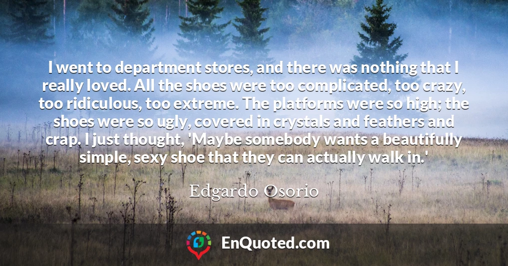 I went to department stores, and there was nothing that I really loved. All the shoes were too complicated, too crazy, too ridiculous, too extreme. The platforms were so high; the shoes were so ugly, covered in crystals and feathers and crap. I just thought, 'Maybe somebody wants a beautifully simple, sexy shoe that they can actually walk in.'