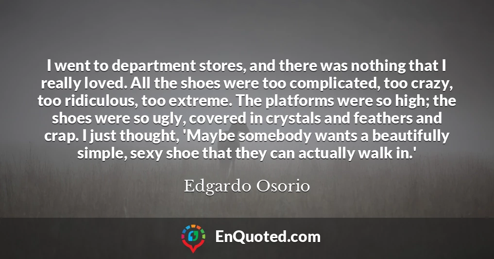 I went to department stores, and there was nothing that I really loved. All the shoes were too complicated, too crazy, too ridiculous, too extreme. The platforms were so high; the shoes were so ugly, covered in crystals and feathers and crap. I just thought, 'Maybe somebody wants a beautifully simple, sexy shoe that they can actually walk in.'