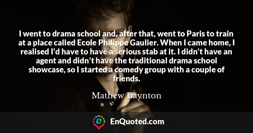 I went to drama school and, after that, went to Paris to train at a place called Ecole Philippe Gaulier. When I came home, I realised I'd have to have a serious stab at it. I didn't have an agent and didn't have the traditional drama school showcase, so I started a comedy group with a couple of friends.