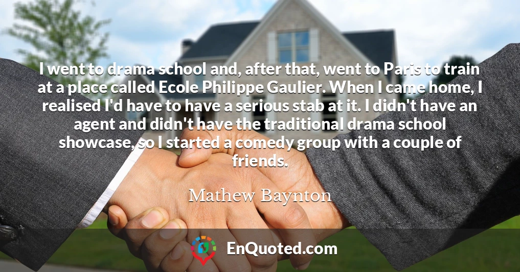 I went to drama school and, after that, went to Paris to train at a place called Ecole Philippe Gaulier. When I came home, I realised I'd have to have a serious stab at it. I didn't have an agent and didn't have the traditional drama school showcase, so I started a comedy group with a couple of friends.