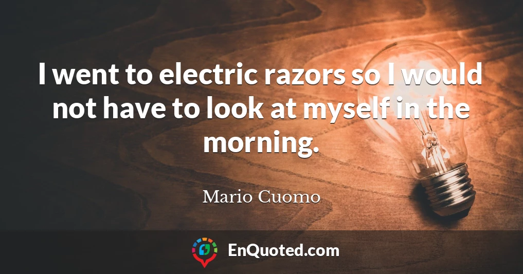 I went to electric razors so I would not have to look at myself in the morning.