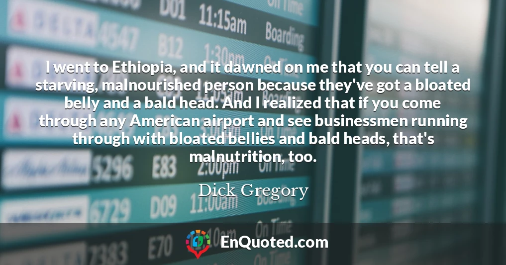 I went to Ethiopia, and it dawned on me that you can tell a starving, malnourished person because they've got a bloated belly and a bald head. And I realized that if you come through any American airport and see businessmen running through with bloated bellies and bald heads, that's malnutrition, too.