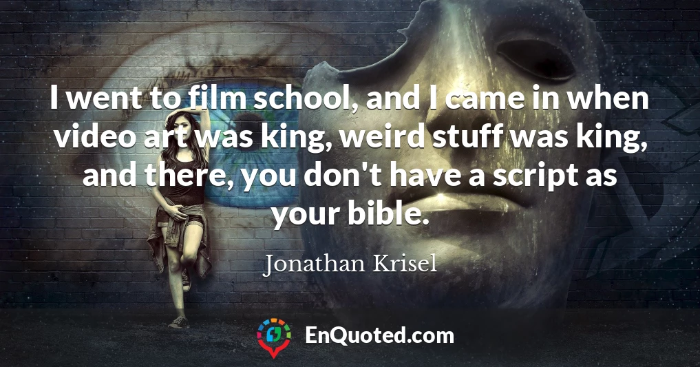 I went to film school, and I came in when video art was king, weird stuff was king, and there, you don't have a script as your bible.