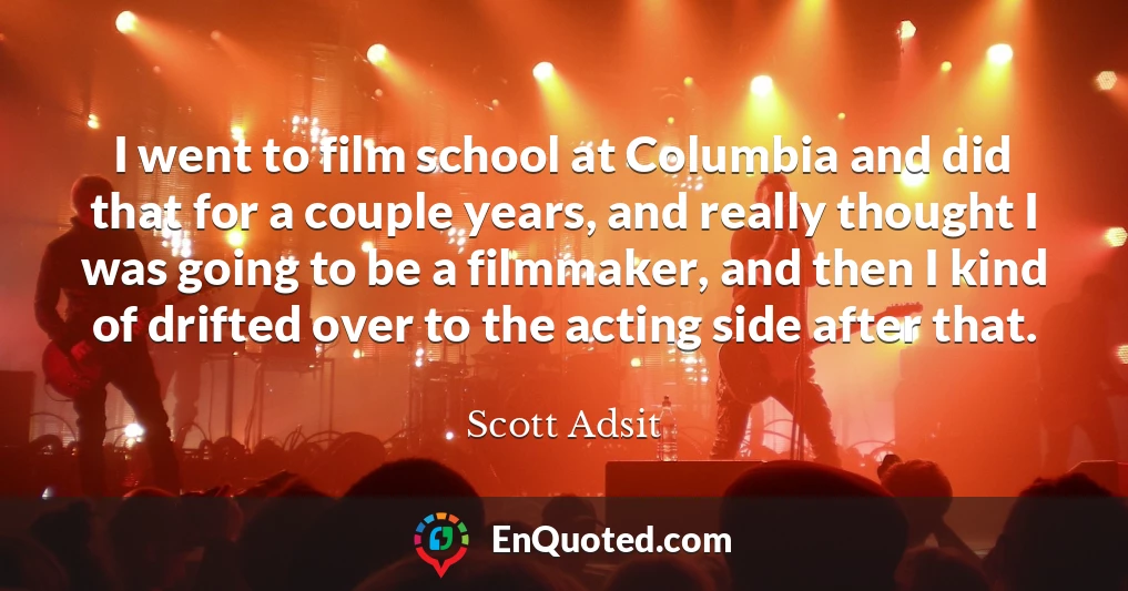 I went to film school at Columbia and did that for a couple years, and really thought I was going to be a filmmaker, and then I kind of drifted over to the acting side after that.