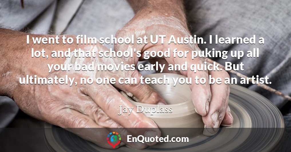 I went to film school at UT Austin. I learned a lot, and that school's good for puking up all your bad movies early and quick. But ultimately, no one can teach you to be an artist.