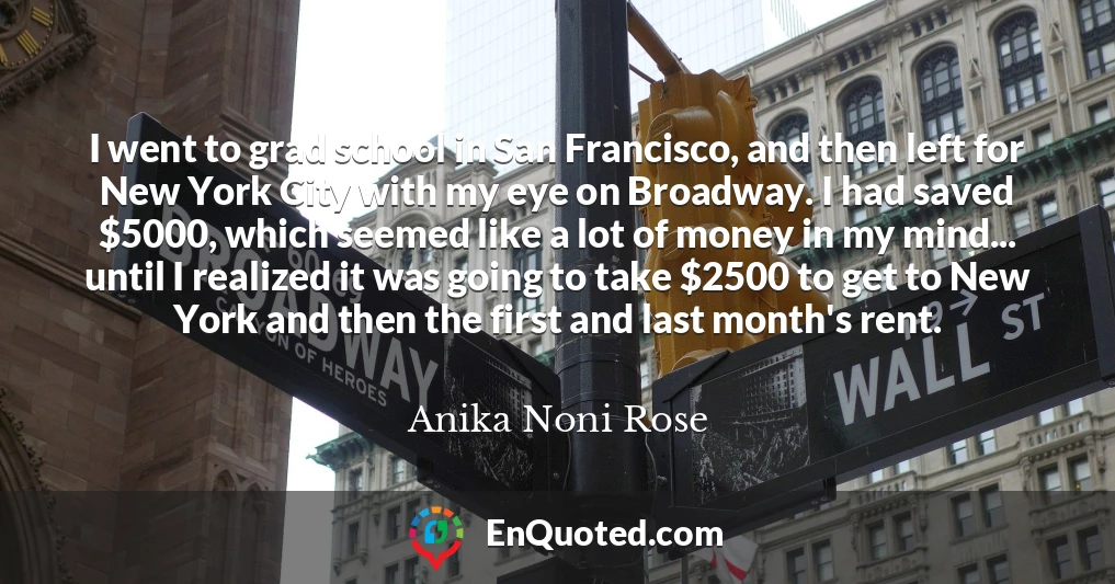 I went to grad school in San Francisco, and then left for New York City with my eye on Broadway. I had saved $5000, which seemed like a lot of money in my mind... until I realized it was going to take $2500 to get to New York and then the first and last month's rent.