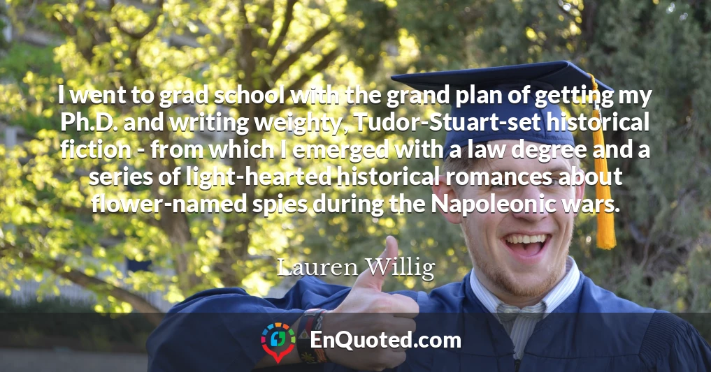 I went to grad school with the grand plan of getting my Ph.D. and writing weighty, Tudor-Stuart-set historical fiction - from which I emerged with a law degree and a series of light-hearted historical romances about flower-named spies during the Napoleonic wars.