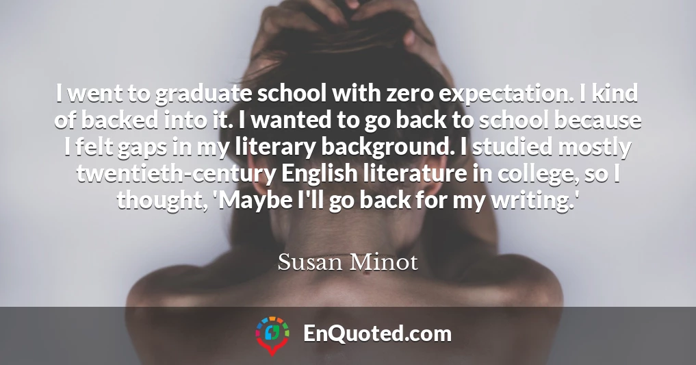 I went to graduate school with zero expectation. I kind of backed into it. I wanted to go back to school because I felt gaps in my literary background. I studied mostly twentieth-century English literature in college, so I thought, 'Maybe I'll go back for my writing.'