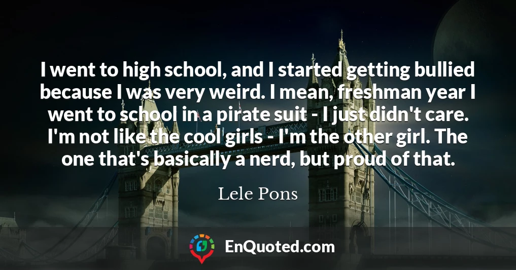 I went to high school, and I started getting bullied because I was very weird. I mean, freshman year I went to school in a pirate suit - I just didn't care. I'm not like the cool girls - I'm the other girl. The one that's basically a nerd, but proud of that.