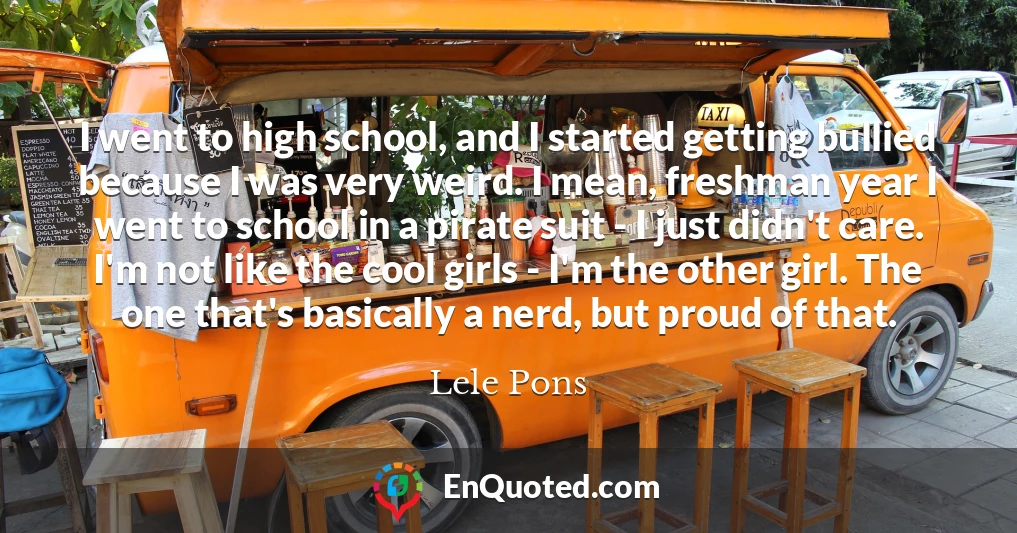 I went to high school, and I started getting bullied because I was very weird. I mean, freshman year I went to school in a pirate suit - I just didn't care. I'm not like the cool girls - I'm the other girl. The one that's basically a nerd, but proud of that.