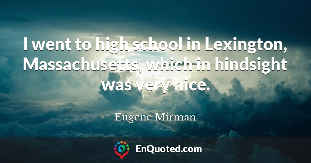I went to high school in Lexington, Massachusetts, which in hindsight was very nice.
