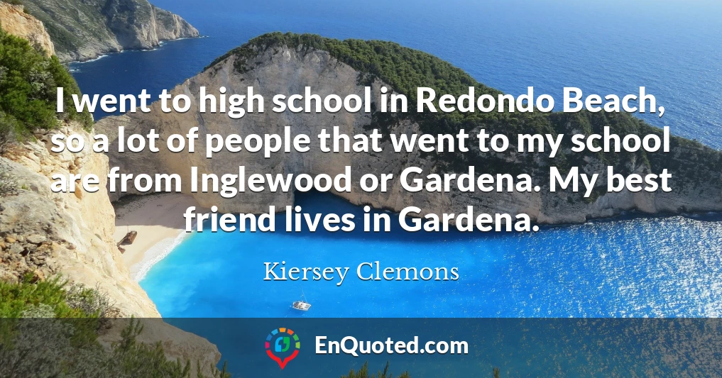 I went to high school in Redondo Beach, so a lot of people that went to my school are from Inglewood or Gardena. My best friend lives in Gardena.