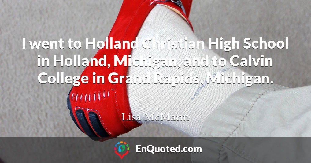 I went to Holland Christian High School in Holland, Michigan, and to Calvin College in Grand Rapids, Michigan.