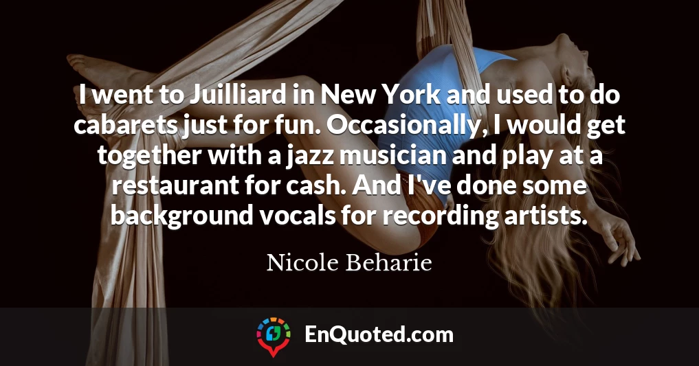 I went to Juilliard in New York and used to do cabarets just for fun. Occasionally, I would get together with a jazz musician and play at a restaurant for cash. And I've done some background vocals for recording artists.