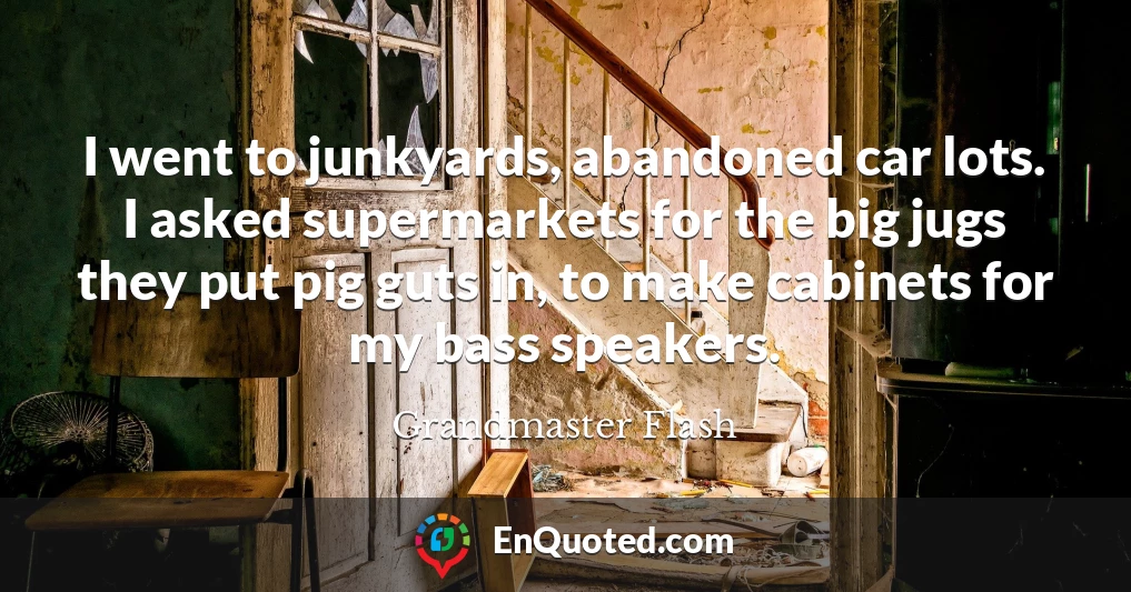 I went to junkyards, abandoned car lots. I asked supermarkets for the big jugs they put pig guts in, to make cabinets for my bass speakers.