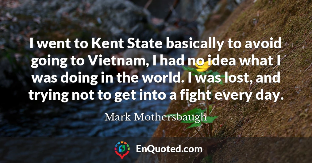 I went to Kent State basically to avoid going to Vietnam, I had no idea what I was doing in the world. I was lost, and trying not to get into a fight every day.