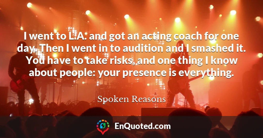 I went to L.A. and got an acting coach for one day. Then I went in to audition and I smashed it. You have to take risks, and one thing I know about people: your presence is everything.