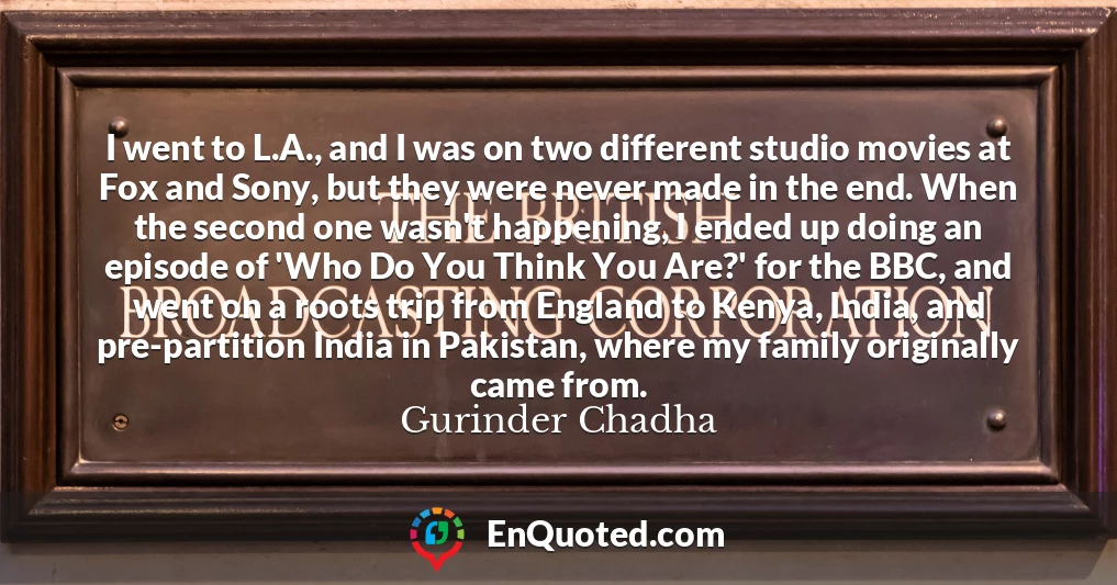 I went to L.A., and I was on two different studio movies at Fox and Sony, but they were never made in the end. When the second one wasn't happening, I ended up doing an episode of 'Who Do You Think You Are?' for the BBC, and went on a roots trip from England to Kenya, India, and pre-partition India in Pakistan, where my family originally came from.