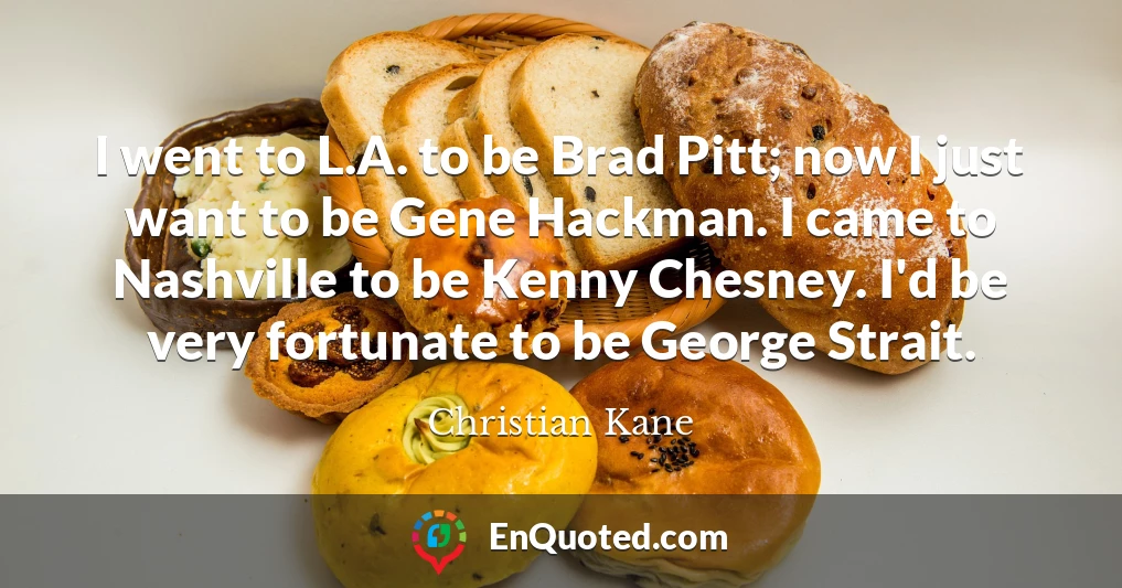 I went to L.A. to be Brad Pitt; now I just want to be Gene Hackman. I came to Nashville to be Kenny Chesney. I'd be very fortunate to be George Strait.