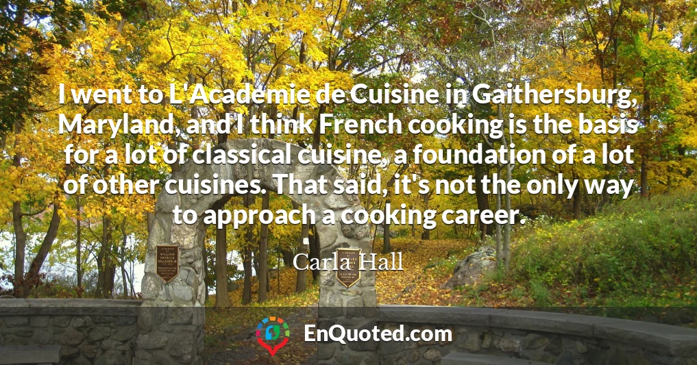 I went to L'Academie de Cuisine in Gaithersburg, Maryland, and I think French cooking is the basis for a lot of classical cuisine, a foundation of a lot of other cuisines. That said, it's not the only way to approach a cooking career.
