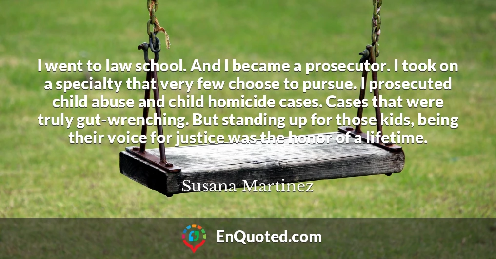 I went to law school. And I became a prosecutor. I took on a specialty that very few choose to pursue. I prosecuted child abuse and child homicide cases. Cases that were truly gut-wrenching. But standing up for those kids, being their voice for justice was the honor of a lifetime.