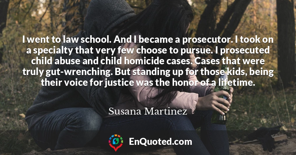 I went to law school. And I became a prosecutor. I took on a specialty that very few choose to pursue. I prosecuted child abuse and child homicide cases. Cases that were truly gut-wrenching. But standing up for those kids, being their voice for justice was the honor of a lifetime.