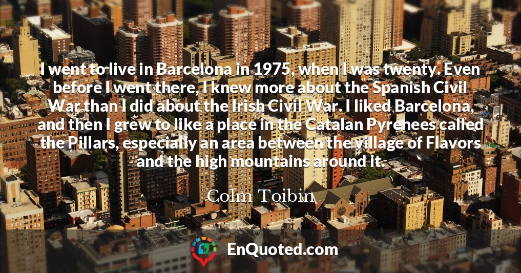 I went to live in Barcelona in 1975, when I was twenty. Even before I went there, I knew more about the Spanish Civil War than I did about the Irish Civil War. I liked Barcelona, and then I grew to like a place in the Catalan Pyrenees called the Pillars, especially an area between the village of Flavors and the high mountains around it.