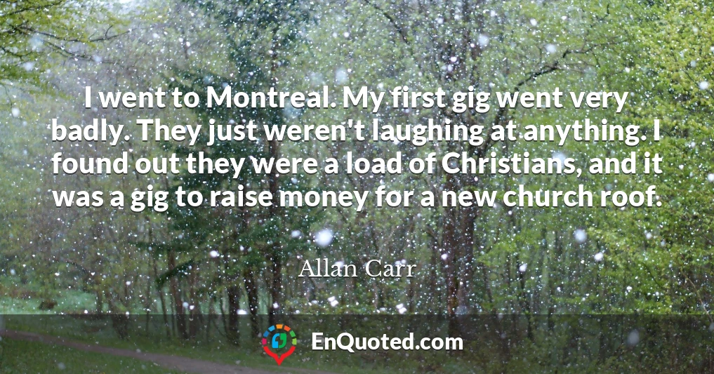 I went to Montreal. My first gig went very badly. They just weren't laughing at anything. I found out they were a load of Christians, and it was a gig to raise money for a new church roof.