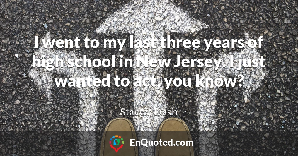 I went to my last three years of high school in New Jersey. I just wanted to act, you know?
